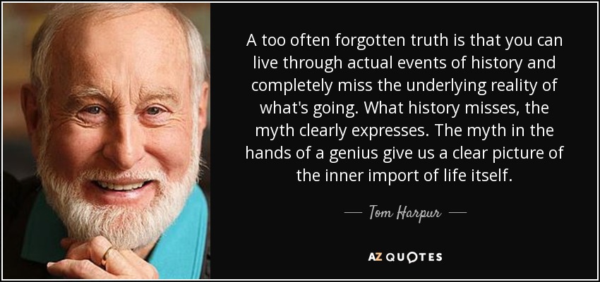 A too often forgotten truth is that you can live through actual events of history and completely miss the underlying reality of what's going. What history misses, the myth clearly expresses. The myth in the hands of a genius give us a clear picture of the inner import of life itself. - Tom Harpur