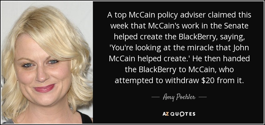 A top McCain policy adviser claimed this week that McCain's work in the Senate helped create the BlackBerry, saying, 'You're looking at the miracle that John McCain helped create.' He then handed the BlackBerry to McCain, who attempted to withdraw $20 from it. - Amy Poehler