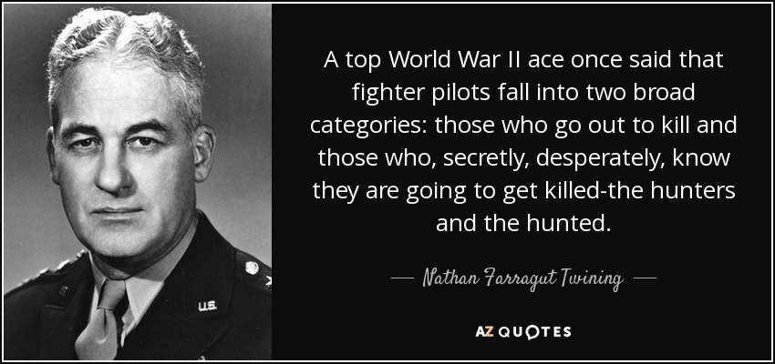 A top World War II ace once said that fighter pilots fall into two broad categories: those who go out to kill and those who, secretly, desperately, know they are going to get killed-the hunters and the hunted. - Nathan Farragut Twining
