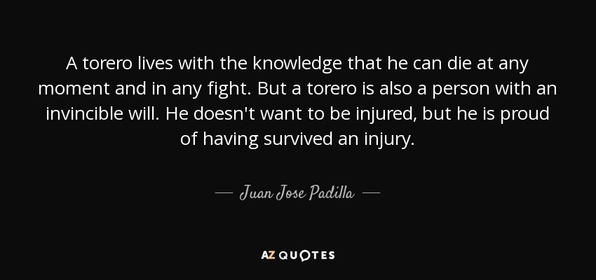A torero lives with the knowledge that he can die at any moment and in any fight. But a torero is also a person with an invincible will. He doesn't want to be injured, but he is proud of having survived an injury. - Juan Jose Padilla