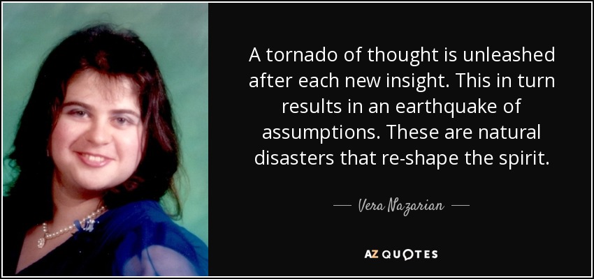 A tornado of thought is unleashed after each new insight. This in turn results in an earthquake of assumptions. These are natural disasters that re-shape the spirit. - Vera Nazarian