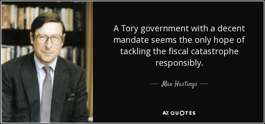 A Tory government with a decent mandate seems the only hope of tackling the fiscal catastrophe responsibly. - Max Hastings
