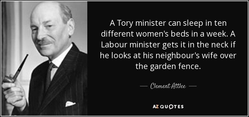 A Tory minister can sleep in ten different women's beds in a week. A Labour minister gets it in the neck if he looks at his neighbour's wife over the garden fence. - Clement Attlee