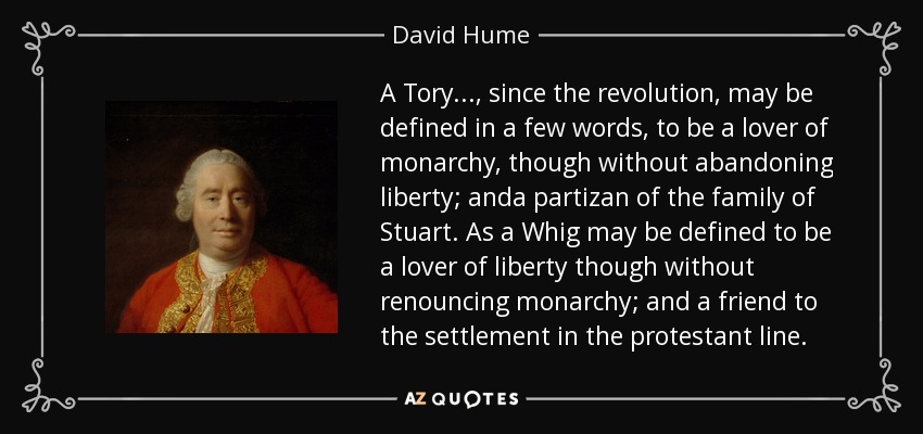 A Tory..., since the revolution, may be defined in a few words, to be a lover of monarchy, though without abandoning liberty; anda partizan of the family of Stuart. As a Whig may be defined to be a lover of liberty though without renouncing monarchy; and a friend to the settlement in the protestant line. - David Hume