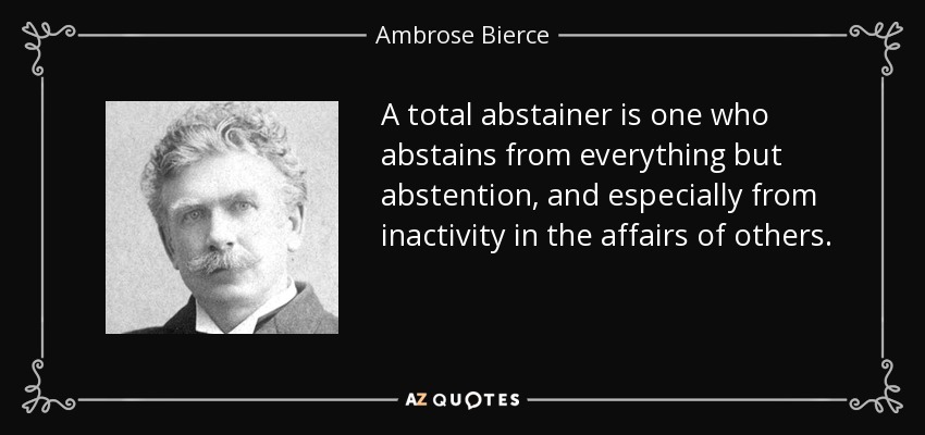 A total abstainer is one who abstains from everything but abstention, and especially from inactivity in the affairs of others. - Ambrose Bierce