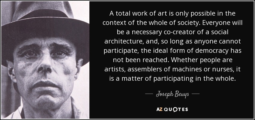 A total work of art is only possible in the context of the whole of society. Everyone will be a necessary co-creator of a social architecture, and, so long as anyone cannot participate, the ideal form of democracy has not been reached. Whether people are artists, assemblers of machines or nurses, it is a matter of participating in the whole. - Joseph Beuys