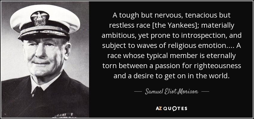 A tough but nervous, tenacious but restless race [the Yankees]; materially ambitious, yet prone to introspection, and subject to waves of religious emotion. . . . A race whose typical member is eternally torn between a passion for righteousness and a desire to get on in the world. - Samuel Eliot Morison