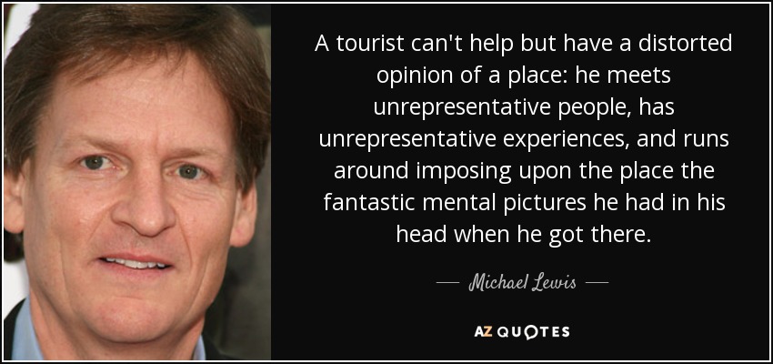A tourist can't help but have a distorted opinion of a place: he meets unrepresentative people, has unrepresentative experiences, and runs around imposing upon the place the fantastic mental pictures he had in his head when he got there. - Michael Lewis