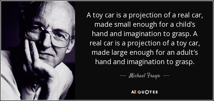 A toy car is a projection of a real car, made small enough for a child's hand and imagination to grasp. A real car is a projection of a toy car, made large enough for an adult's hand and imagination to grasp. - Michael Frayn