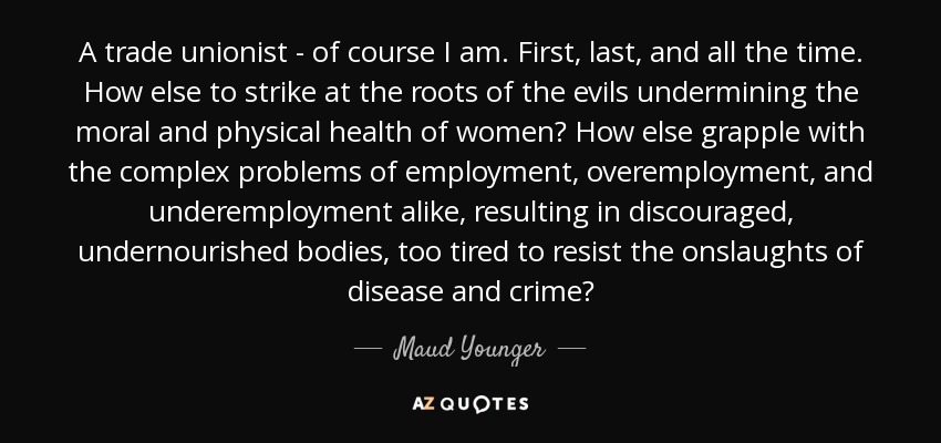 A trade unionist - of course I am. First, last, and all the time. How else to strike at the roots of the evils undermining the moral and physical health of women? How else grapple with the complex problems of employment, overemployment, and underemployment alike, resulting in discouraged, undernourished bodies, too tired to resist the onslaughts of disease and crime? - Maud Younger