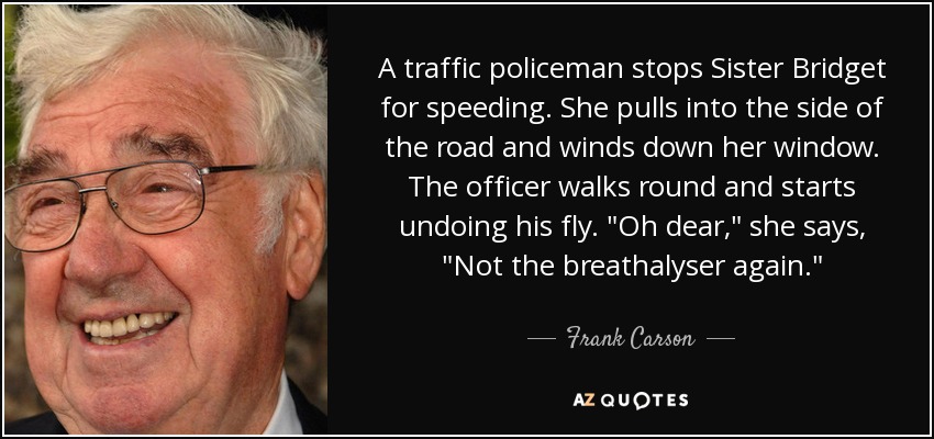 A traffic policeman stops Sister Bridget for speeding. She pulls into the side of the road and winds down her window. The officer walks round and starts undoing his fly. 