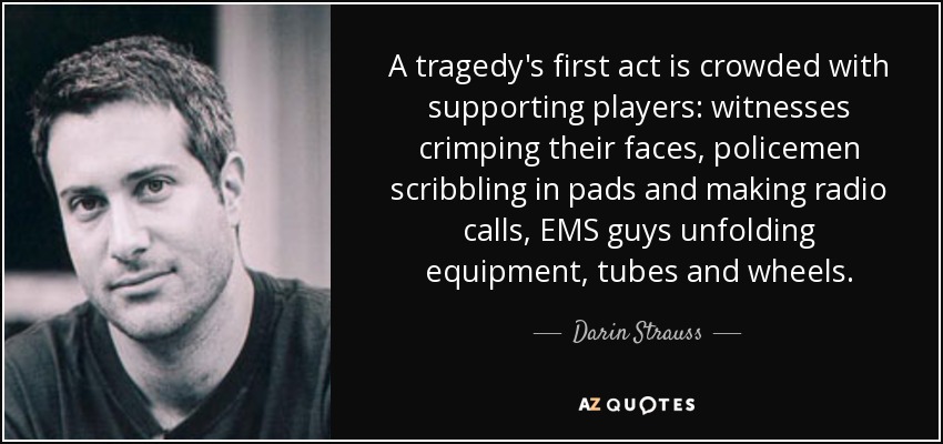 A tragedy's first act is crowded with supporting players: witnesses crimping their faces, policemen scribbling in pads and making radio calls, EMS guys unfolding equipment, tubes and wheels. - Darin Strauss