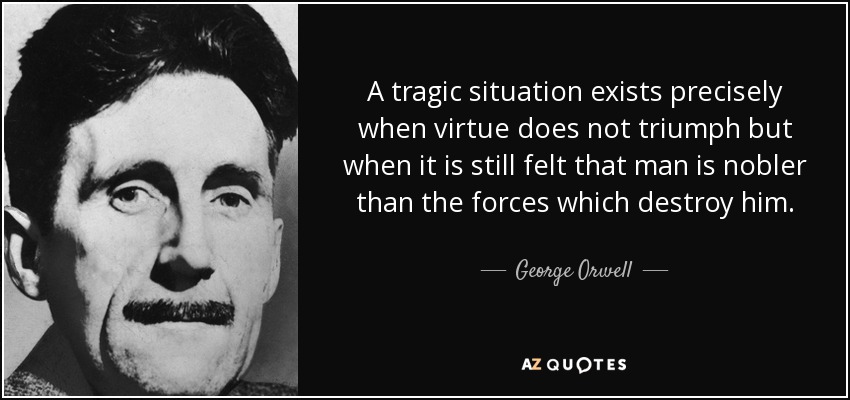 A tragic situation exists precisely when virtue does not triumph but when it is still felt that man is nobler than the forces which destroy him. - George Orwell