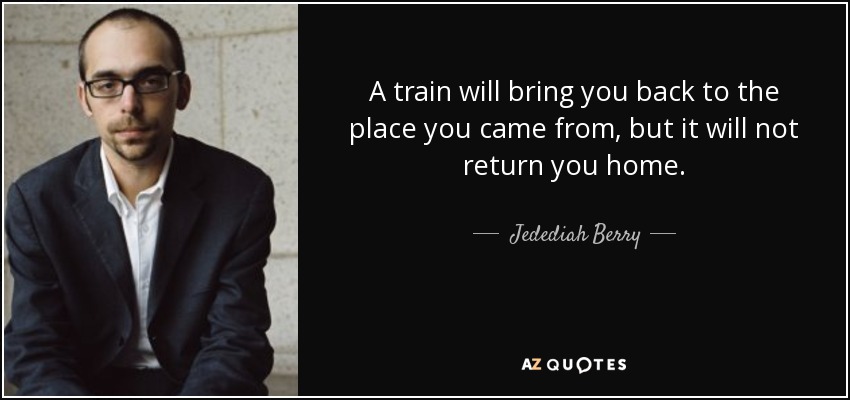 A train will bring you back to the place you came from, but it will not return you home. - Jedediah Berry