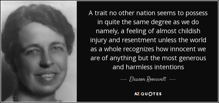 A trait no other nation seems to possess in quite the same degree as we do namely, a feeling of almost childish injury and resentment unless the world as a whole recognizes how innocent we are of anything but the most generous and harmless intentions - Eleanor Roosevelt
