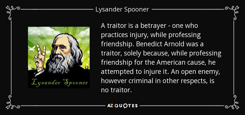 A traitor is a betrayer - one who practices injury, while professing friendship. Benedict Arnold was a traitor, solely because, while professing friendship for the American cause, he attempted to injure it. An open enemy, however criminal in other respects, is no traitor. - Lysander Spooner