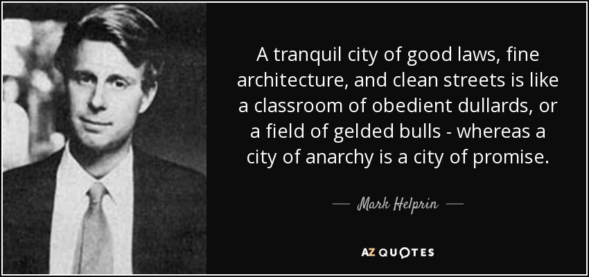 A tranquil city of good laws, fine architecture, and clean streets is like a classroom of obedient dullards, or a field of gelded bulls - whereas a city of anarchy is a city of promise. - Mark Helprin