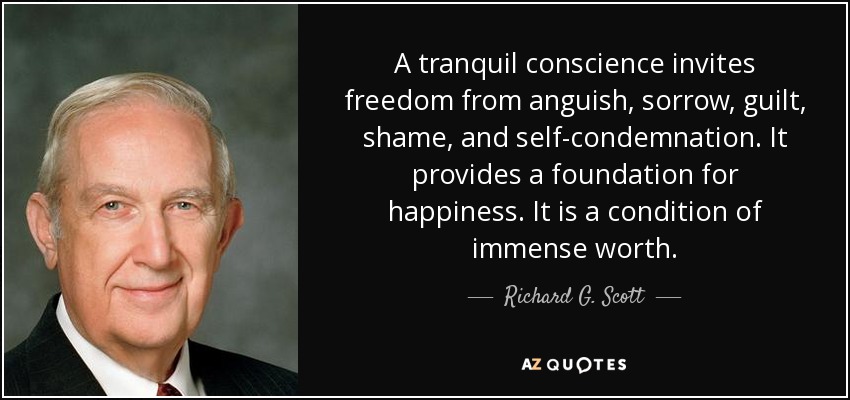 A tranquil conscience invites freedom from anguish, sorrow, guilt, shame, and self-condemnation. It provides a foundation for happiness. It is a condition of immense worth. - Richard G. Scott