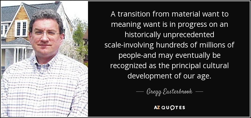 A transition from material want to meaning want is in progress on an historically unprecedented scale-involving hundreds of millions of people-and may eventually be recognized as the principal cultural development of our age. - Gregg Easterbrook