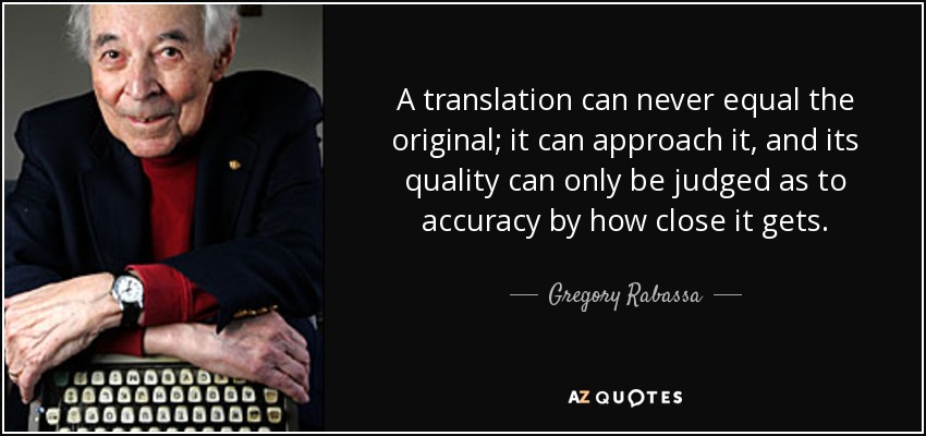 A translation can never equal the original; it can approach it, and its quality can only be judged as to accuracy by how close it gets. - Gregory Rabassa