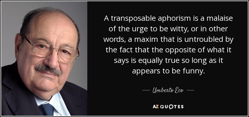 A transposable aphorism is a malaise of the urge to be witty, or in other words, a maxim that is untroubled by the fact that the opposite of what it says is equally true so long as it appears to be funny. - Umberto Eco
