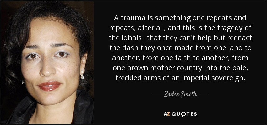 A trauma is something one repeats and repeats, after all, and this is the tragedy of the Iqbals--that they can't help but reenact the dash they once made from one land to another, from one faith to another, from one brown mother country into the pale, freckled arms of an imperial sovereign. - Zadie Smith