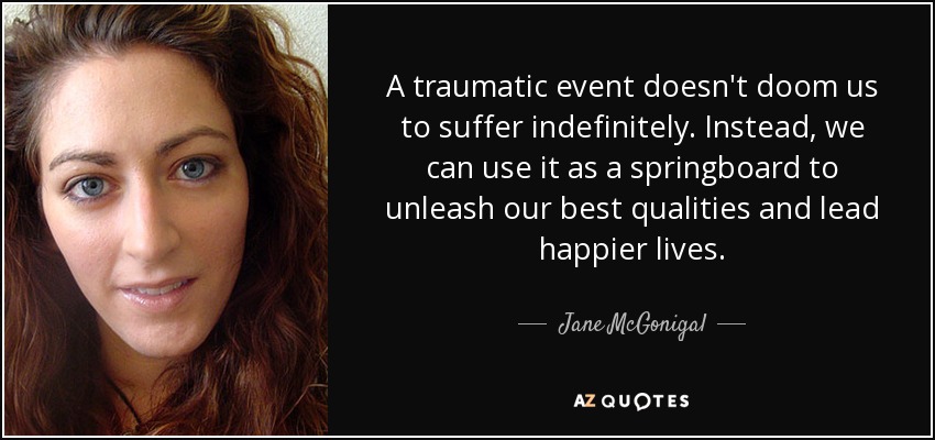 A traumatic event doesn't doom us to suffer indefinitely. Instead, we can use it as a springboard to unleash our best qualities and lead happier lives. - Jane McGonigal