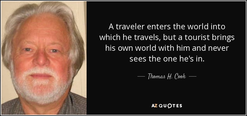 A traveler enters the world into which he travels, but a tourist brings his own world with him and never sees the one he's in. - Thomas H. Cook