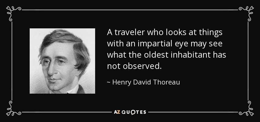 A traveler who looks at things with an impartial eye may see what the oldest inhabitant has not observed. - Henry David Thoreau