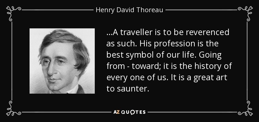 ...A traveller is to be reverenced as such. His profession is the best symbol of our life. Going from - toward; it is the history of every one of us. It is a great art to saunter. - Henry David Thoreau