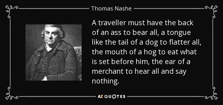 A traveller must have the back of an ass to bear all, a tongue like the tail of a dog to flatter all, the mouth of a hog to eat what is set before him, the ear of a merchant to hear all and say nothing. - Thomas Nashe