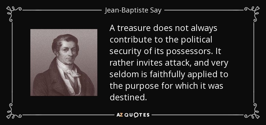 A treasure does not always contribute to the political security of its possessors. It rather invites attack, and very seldom is faithfully applied to the purpose for which it was destined. - Jean-Baptiste Say