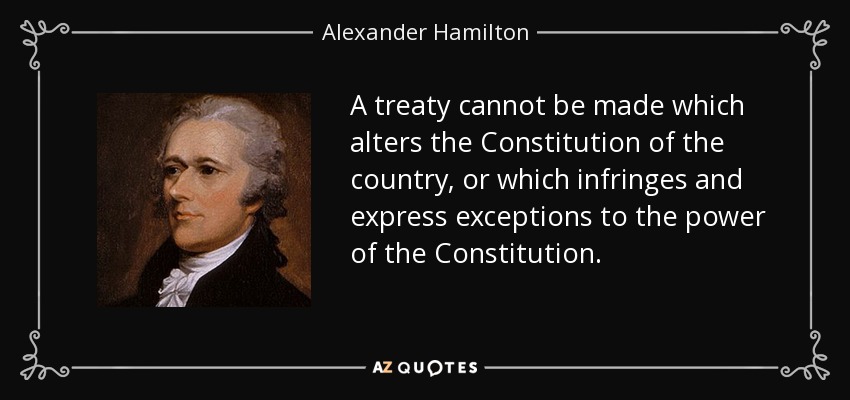 A treaty cannot be made which alters the Constitution of the country, or which infringes and express exceptions to the power of the Constitution. - Alexander Hamilton
