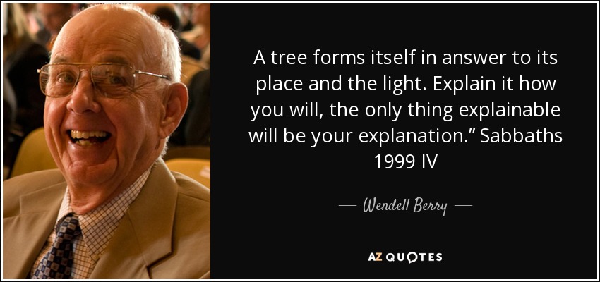 A tree forms itself in answer to its place and the light. Explain it how you will, the only thing explainable will be your explanation.” Sabbaths 1999 IV - Wendell Berry