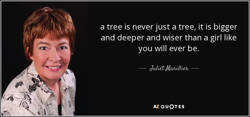 a tree is never just a tree, it is bigger and deeper and wiser than a girl like you will ever be. - Juliet Marillier