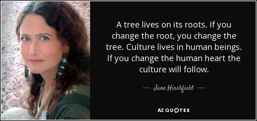 A tree lives on its roots. If you change the root, you change the tree. Culture lives in human beings. If you change the human heart the culture will follow. - Jane Hirshfield