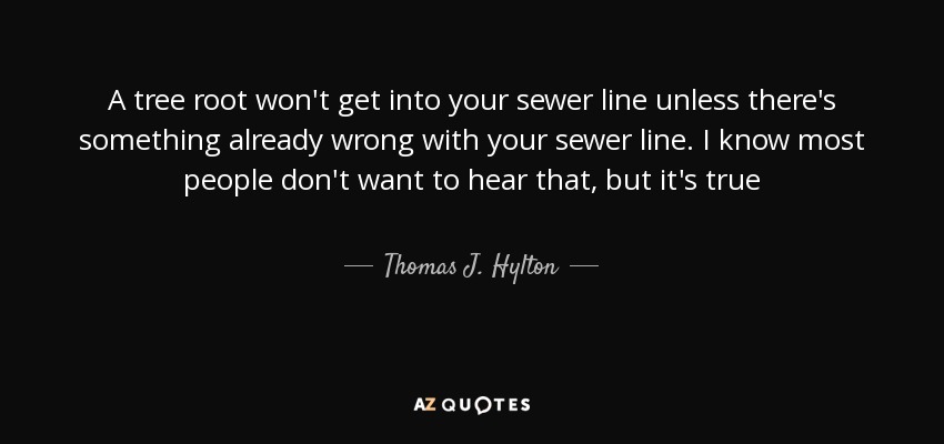 A tree root won't get into your sewer line unless there's something already wrong with your sewer line. I know most people don't want to hear that, but it's true - Thomas J. Hylton