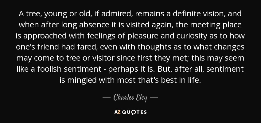 A tree, young or old, if admired, remains a definite vision, and when after long absence it is visited again, the meeting place is approached with feelings of pleasure and curiosity as to how one's friend had fared, even with thoughts as to what changes may come to tree or visitor since first they met; this may seem like a foolish sentiment - perhaps it is. But, after all, sentiment is mingled with most that's best in life. - Charles Eley