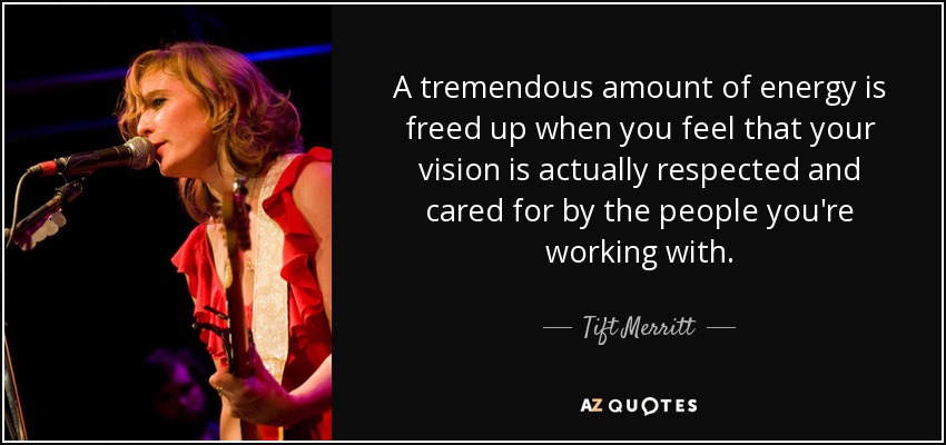 A tremendous amount of energy is freed up when you feel that your vision is actually respected and cared for by the people you're working with. - Tift Merritt