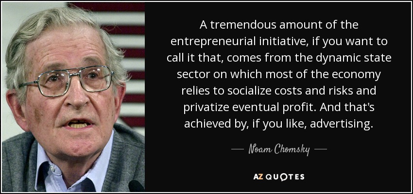 A tremendous amount of the entrepreneurial initiative, if you want to call it that, comes from the dynamic state sector on which most of the economy relies to socialize costs and risks and privatize eventual profit. And that's achieved by, if you like, advertising. - Noam Chomsky