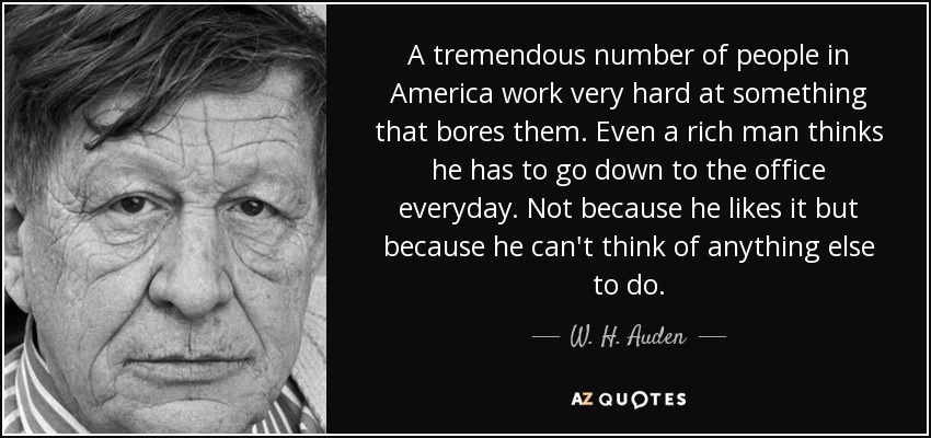 A tremendous number of people in America work very hard at something that bores them. Even a rich man thinks he has to go down to the office everyday. Not because he likes it but because he can't think of anything else to do. - W. H. Auden