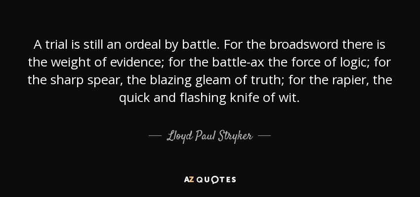 A trial is still an ordeal by battle. For the broadsword there is the weight of evidence; for the battle-ax the force of logic; for the sharp spear, the blazing gleam of truth; for the rapier, the quick and flashing knife of wit. - Lloyd Paul Stryker