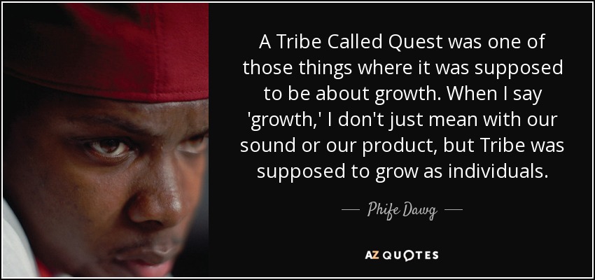 A Tribe Called Quest was one of those things where it was supposed to be about growth. When I say 'growth,' I don't just mean with our sound or our product, but Tribe was supposed to grow as individuals. - Phife Dawg