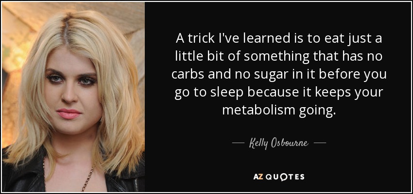 A trick I've learned is to eat just a little bit of something that has no carbs and no sugar in it before you go to sleep because it keeps your metabolism going. - Kelly Osbourne