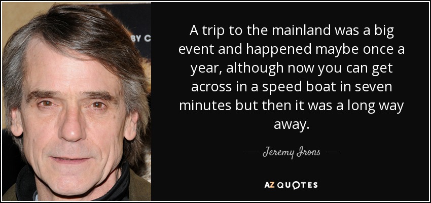 A trip to the mainland was a big event and happened maybe once a year, although now you can get across in a speed boat in seven minutes but then it was a long way away. - Jeremy Irons