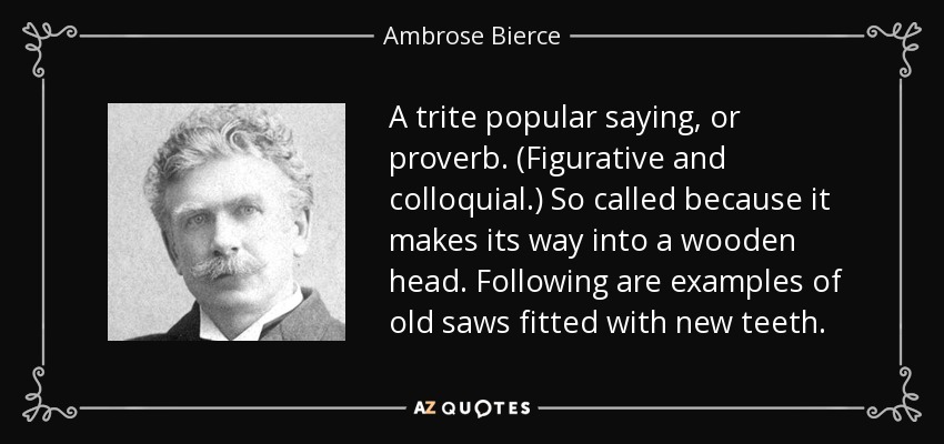 A trite popular saying, or proverb. (Figurative and colloquial.) So called because it makes its way into a wooden head. Following are examples of old saws fitted with new teeth. - Ambrose Bierce