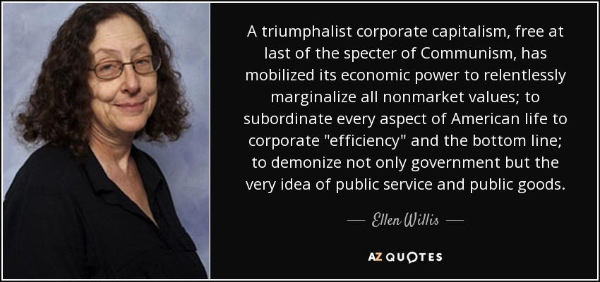 A triumphalist corporate capitalism, free at last of the specter of Communism, has mobilized its economic power to relentlessly marginalize all nonmarket values; to subordinate every aspect of American life to corporate 