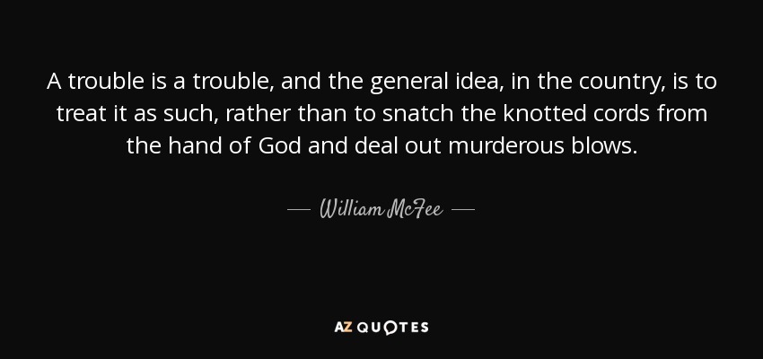 A trouble is a trouble, and the general idea, in the country, is to treat it as such, rather than to snatch the knotted cords from the hand of God and deal out murderous blows. - William McFee