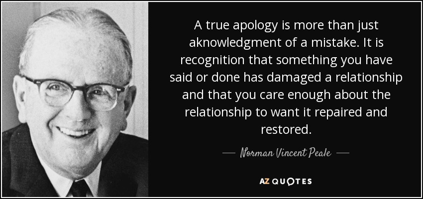 A true apology is more than just aknowledgment of a mistake. It is recognition that something you have said or done has damaged a relationship and that you care enough about the relationship to want it repaired and restored. - Norman Vincent Peale