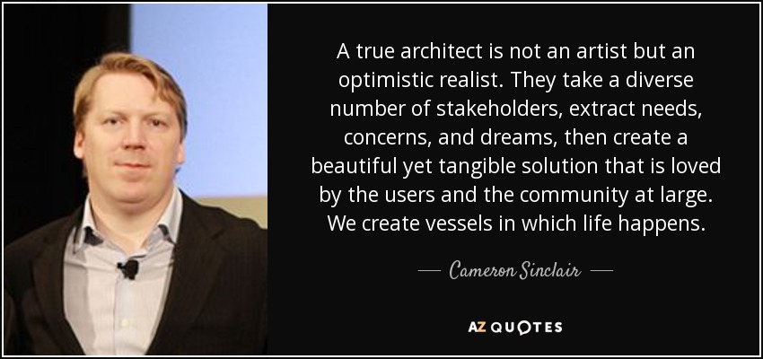 A true architect is not an artist but an optimistic realist. They take a diverse number of stakeholders, extract needs, concerns, and dreams, then create a beautiful yet tangible solution that is loved by the users and the community at large. We create vessels in which life happens. - Cameron Sinclair